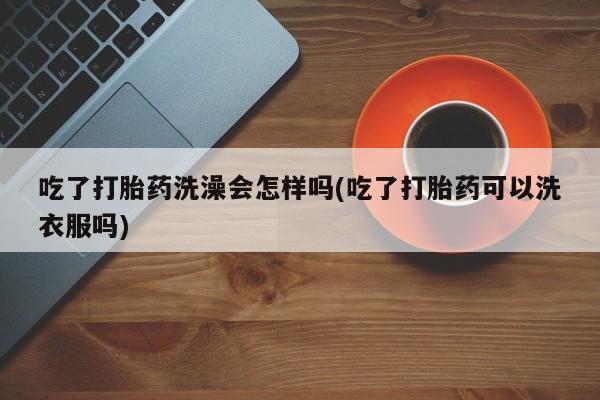 打胎药私人店联系方式吃了打胎药洗澡会怎样吗(吃了打胎药可以洗衣服吗)
