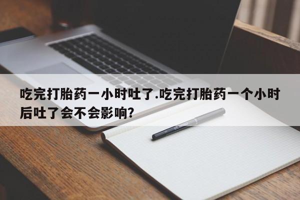 打胎药私人店联系方式吃完打胎药一小时吐了.吃完打胎药一个小时后吐了会不会影响？
