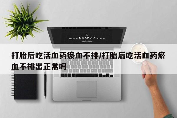 打胎药私人店联系方式打胎后吃活血药瘀血不排/打胎后吃活血药瘀血不排出正常吗