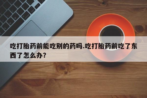 打胎药私人店联系方式吃打胎药前能吃别的药吗.吃打胎药前吃了东西了怎么办？