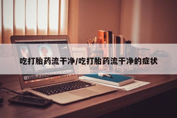 打胎药私人店联系方式吃打胎药流干净/吃打胎药流干净的症状
