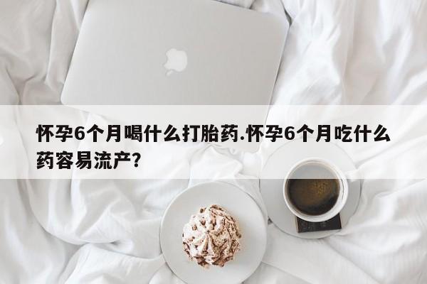打胎药私人店联系方式怀孕6个月喝什么打胎药.怀孕6个月吃什么药容易流产？
