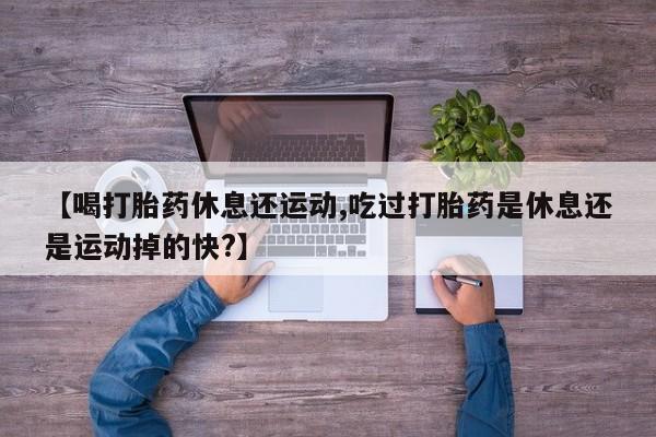 打胎药私人店联系方式【喝打胎药休息还运动,吃过打胎药是休息还是运动掉的快?】