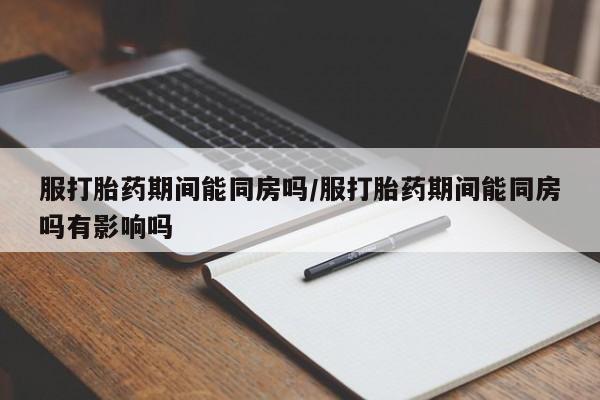 打胎药私人店联系方式服打胎药期间能同房吗/服打胎药期间能同房吗有影响吗