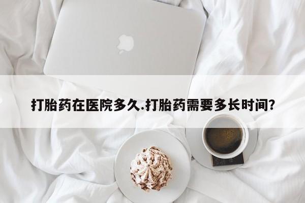 打胎药私人店联系方式打胎药在医院多久.打胎药需要多长时间？