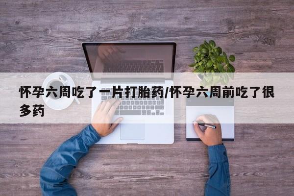 打胎药私人店联系方式怀孕六周吃了一片打胎药/怀孕六周前吃了很多药