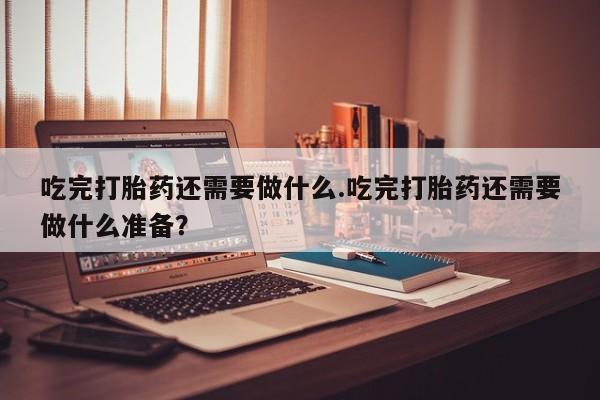 打胎药私人店联系方式吃完打胎药还需要做什么.吃完打胎药还需要做什么准备？