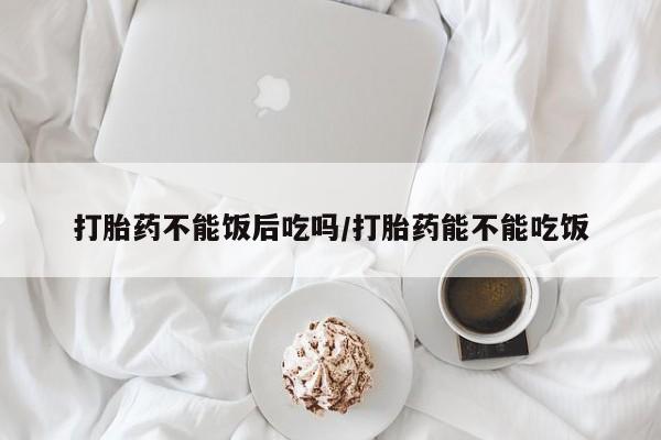 打胎药私人店联系方式打胎药不能饭后吃吗/打胎药能不能吃饭