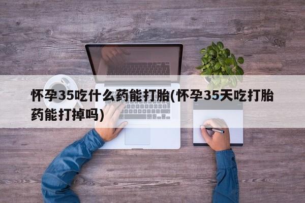 打胎药私人店联系方式怀孕35吃什么药能打胎(怀孕35天吃打胎药能打掉吗)