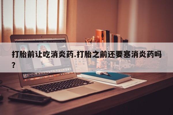 打胎药私人店联系方式打胎前让吃消炎药.打胎之前还要塞消炎药吗？