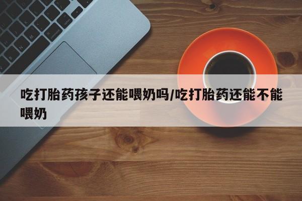 打胎药私人店联系方式吃打胎药孩子还能喂奶吗/吃打胎药还能不能喂奶