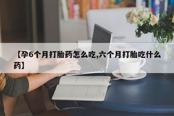 打胎药私人店联系方式【孕6个月打胎药怎么吃,六个月打胎吃什么药】