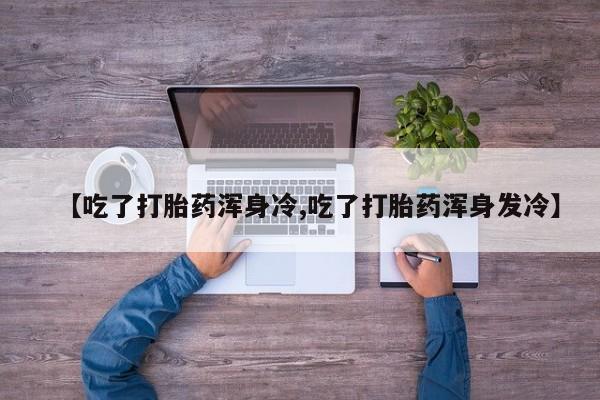 打胎药私人店联系方式【吃了打胎药浑身冷,吃了打胎药浑身发冷】