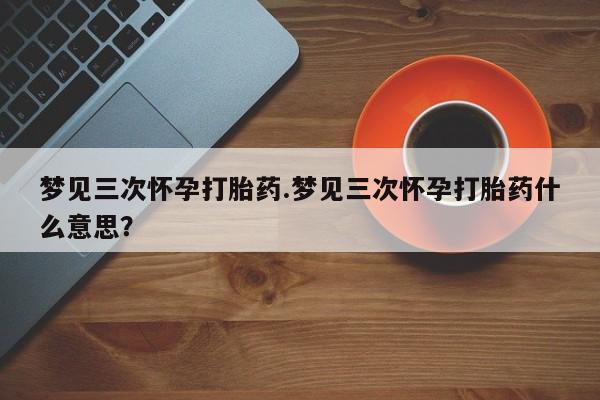打胎药私人店联系方式梦见三次怀孕打胎药.梦见三次怀孕打胎药什么意思？