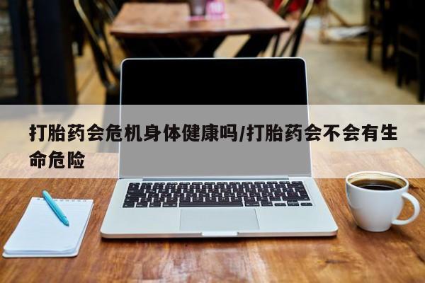 打胎药私人店联系方式打胎药会危机身体健康吗/打胎药会不会有生命危险