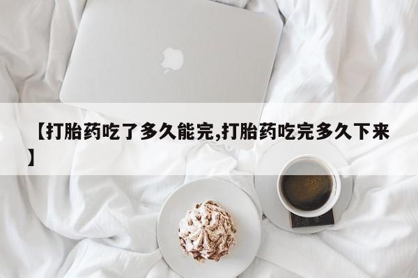 打胎药私人店联系方式【打胎药吃了多久能完,打胎药吃完多久下来】