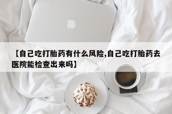 打胎药私人店联系方式【自己吃打胎药有什么风险,自己吃打胎药去医院能检查出来吗】