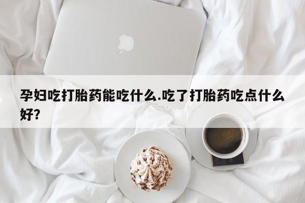 打胎药私人店联系方式孕妇吃打胎药能吃什么.吃了打胎药吃点什么好？