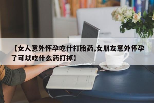 打胎药私人店联系方式【女人意外怀孕吃什打胎药,女朋友意外怀孕了可以吃什么药打掉】