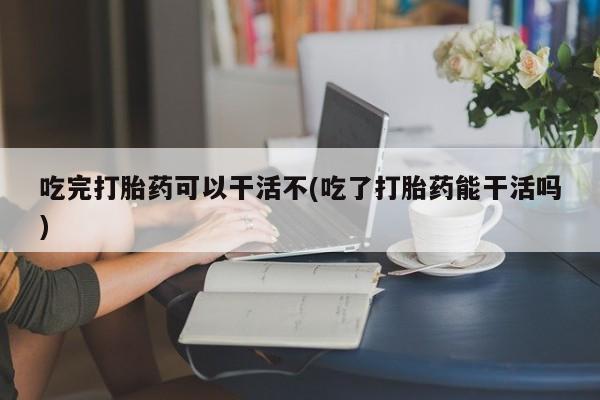 打胎药私人店联系方式吃完打胎药可以干活不(吃了打胎药能干活吗)