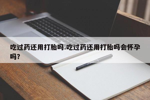 打胎药私人店联系方式吃过药还用打胎吗.吃过药还用打胎吗会怀孕吗？