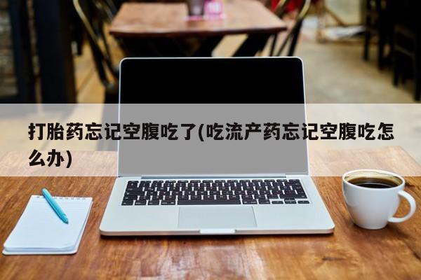 打胎药私人店联系方式打胎药忘记空腹吃了(吃流产药忘记空腹吃怎么办)