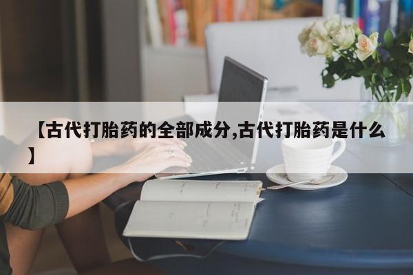 打胎药私人店联系方式【古代打胎药的全部成分,古代打胎药是什么】