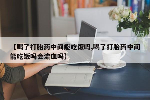 打胎药私人店联系方式【喝了打胎药中间能吃饭吗,喝了打胎药中间能吃饭吗会流血吗】