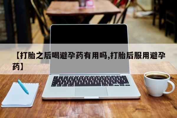 打胎药私人店联系方式【打胎之后喝避孕药有用吗,打胎后服用避孕药】