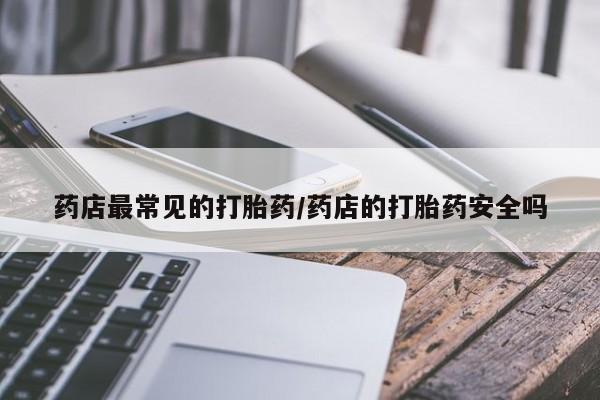 打胎药私人店联系方式药店最常见的打胎药/药店的打胎药安全吗
