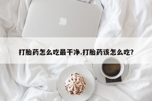 打胎药私人店联系方式打胎药怎么吃最干净.打胎药该怎么吃？
