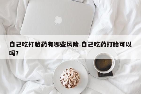 打胎药私人店联系方式自己吃打胎药有哪些风险.自己吃药打胎可以吗？