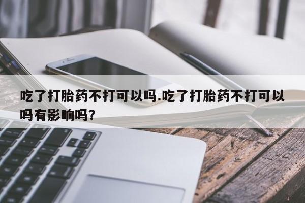 打胎药私人店联系方式吃了打胎药不打可以吗.吃了打胎药不打可以吗有影响吗？