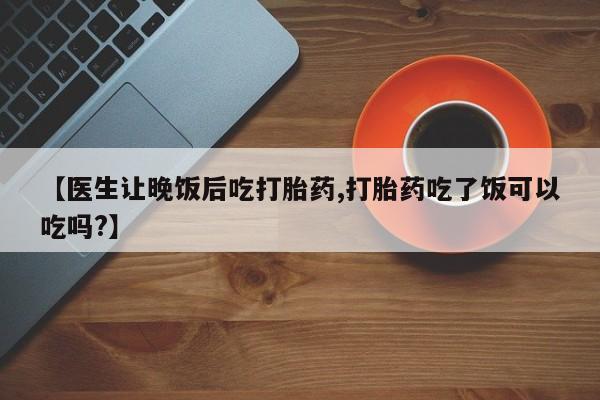 打胎药私人店联系方式【医生让晚饭后吃打胎药,打胎药吃了饭可以吃吗?】