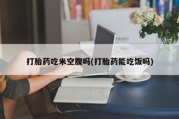打胎药私人店联系方式打胎药吃米空腹吗(打胎药能吃饭吗)