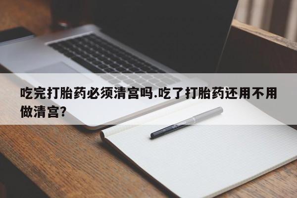 打胎药私人店联系方式吃完打胎药必须清宫吗.吃了打胎药还用不用做清宫？
