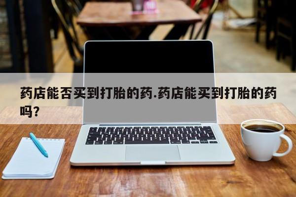 打胎药私人店联系方式药店能否买到打胎的药.药店能买到打胎的药吗？