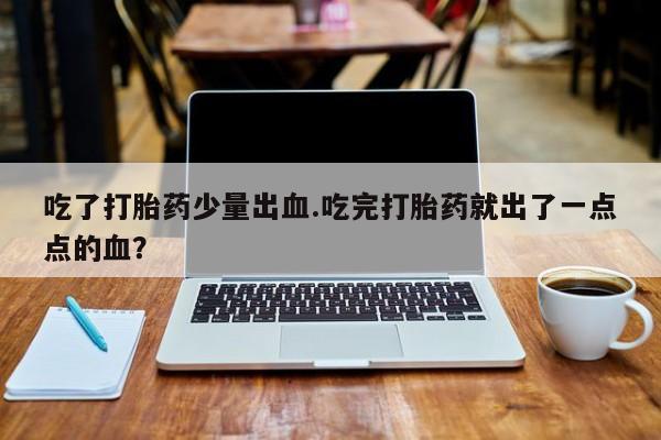 打胎药私人店联系方式吃了打胎药少量出血.吃完打胎药就出了一点点的血？
