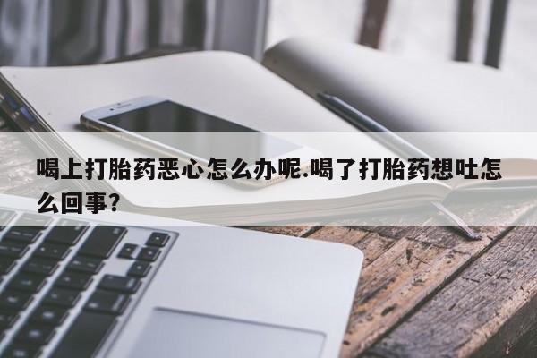 打胎药私人店联系方式喝上打胎药恶心怎么办呢.喝了打胎药想吐怎么回事？