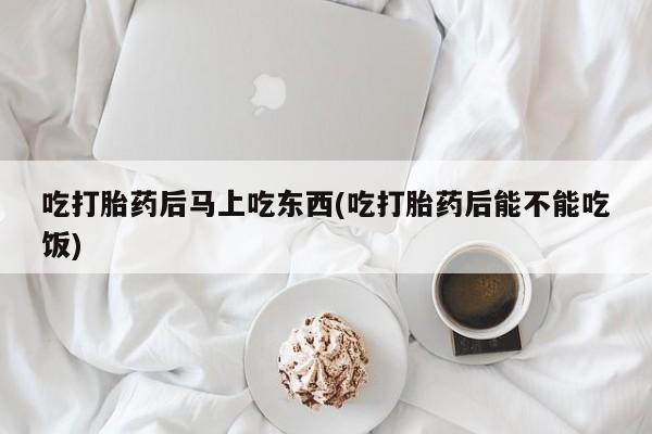 打胎药私人店联系方式吃打胎药后马上吃东西(吃打胎药后能不能吃饭)