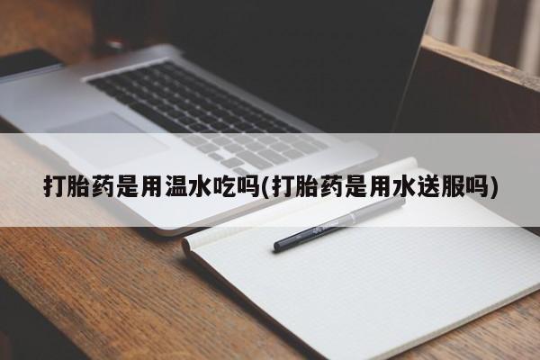 打胎药私人店联系方式打胎药是用温水吃吗(打胎药是用水送服吗)