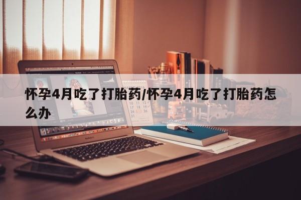 打胎药私人店联系方式怀孕4月吃了打胎药/怀孕4月吃了打胎药怎么办