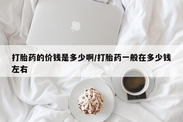 打胎药私人店联系方式打胎药的价钱是多少啊/打胎药一般在多少钱左右