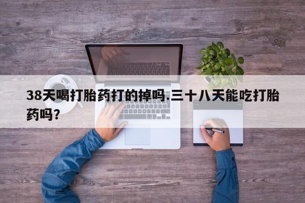 打胎药私人店联系方式38天喝打胎药打的掉吗.三十八天能吃打胎药吗？