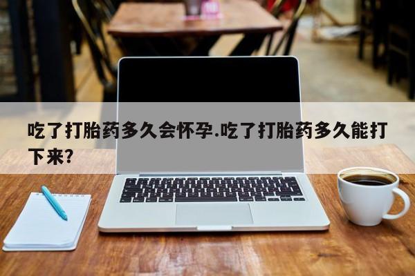 打胎药私人店联系方式吃了打胎药多久会怀孕.吃了打胎药多久能打下来？
