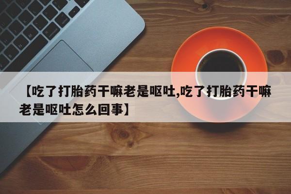 打胎药私人店联系方式【吃了打胎药干嘛老是呕吐,吃了打胎药干嘛老是呕吐怎么回事】
