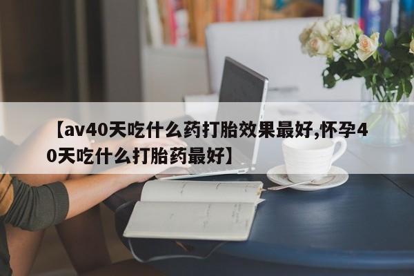 打胎药私人店联系方式【av40天吃什么药打胎效果最好,怀孕40天吃什么打胎药最好】