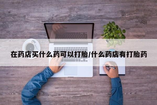 打胎药私人店联系方式在药店买什么药可以打胎/什么药店有打胎药