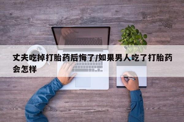 打胎药私人店联系方式丈夫吃掉打胎药后悔了/如果男人吃了打胎药会怎样