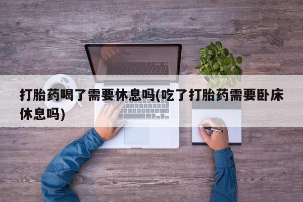 打胎药私人店联系方式打胎药喝了需要休息吗(吃了打胎药需要卧床休息吗)